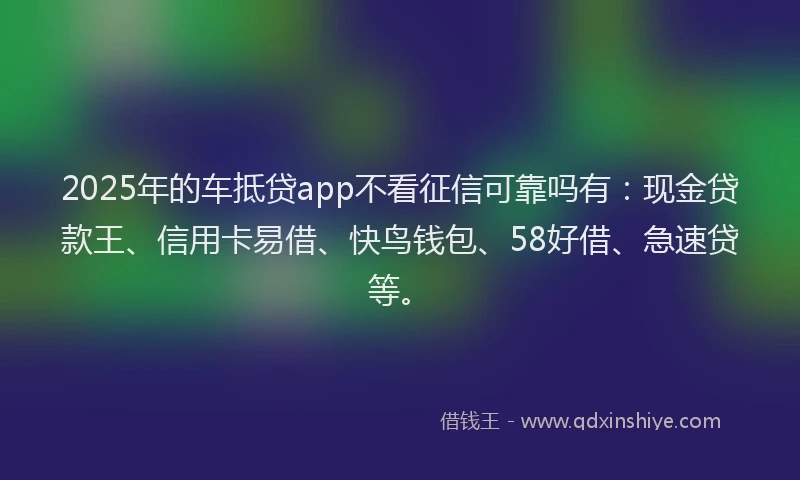 2025年的车抵贷app不看征信可靠吗有：现金贷款王、信用卡易借、快鸟钱包、58好借、急速贷等。