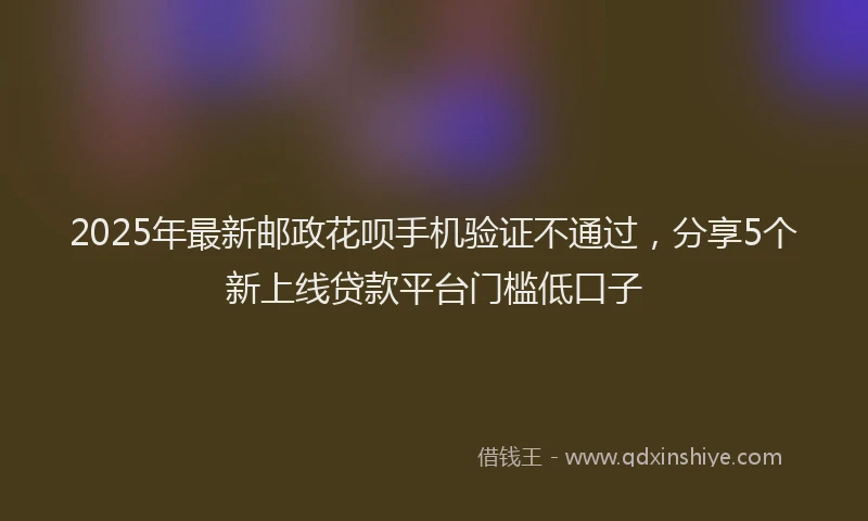 2025年最新邮政花呗手机验证不通过，分享5个新上线贷款平台门槛低口子