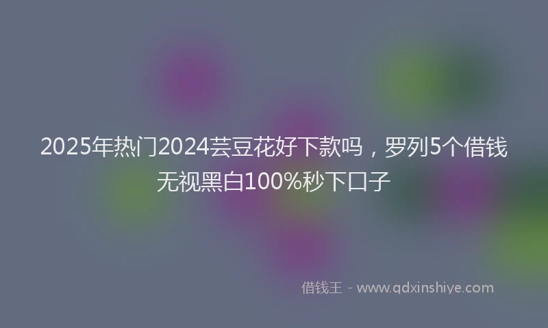 2025年热门2024芸豆花好下款吗，罗列5个借钱无视黑白100%秒下口子