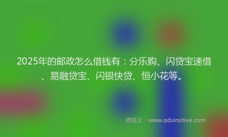 2025年的邮政怎么借钱有：分乐购、闪贷宝速借、易融贷宝、闪银快贷、恒小花等。