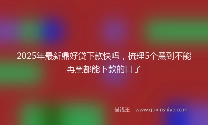 2025年最新鼎好贷下款快吗，梳理5个黑到不能再黑都能下款的口子