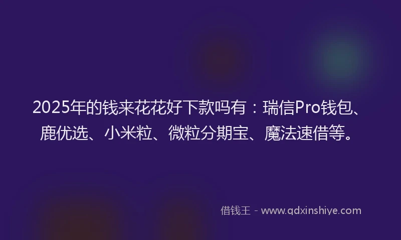 2025年的钱来花花好下款吗有：瑞信Pro钱包、鹿优选、小米粒、微粒分期宝、魔法速借等。