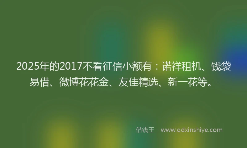 2025年的2017不看征信小额有：诺祥租机、钱袋易借、微博花花金、友佳精选、新一花等。