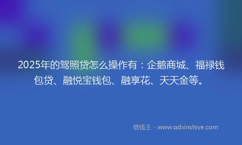 2025年的驾照贷怎么操作有：企鹅商城、福禄钱包贷、融悦宝钱包、融享花、天天金等。