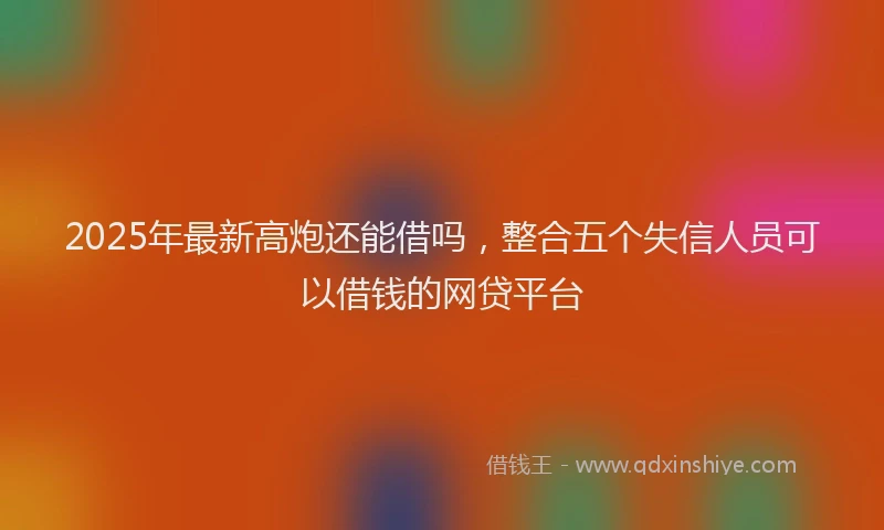 2025年最新高炮还能借吗，整合五个失信人员可以借钱的网贷平台