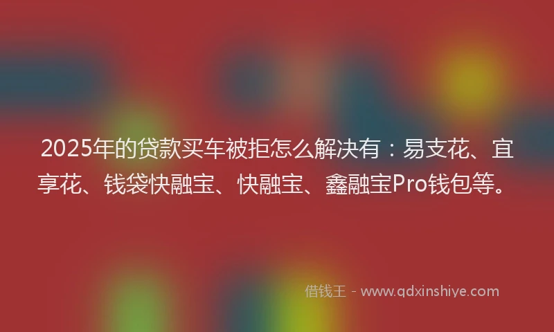 2025年的贷款买车被拒怎么解决有：易支花、宜享花、钱袋快融宝、快融宝、鑫融宝Pro钱包等。