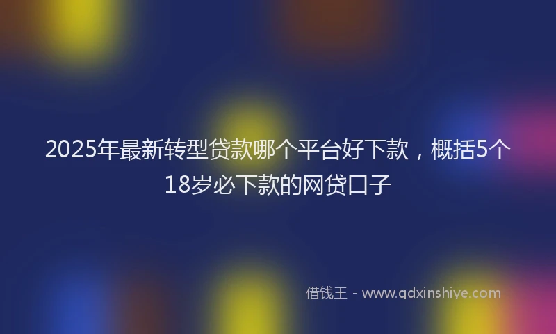 2025年最新转型贷款哪个平台好下款，概括5个18岁必下款的网贷口子