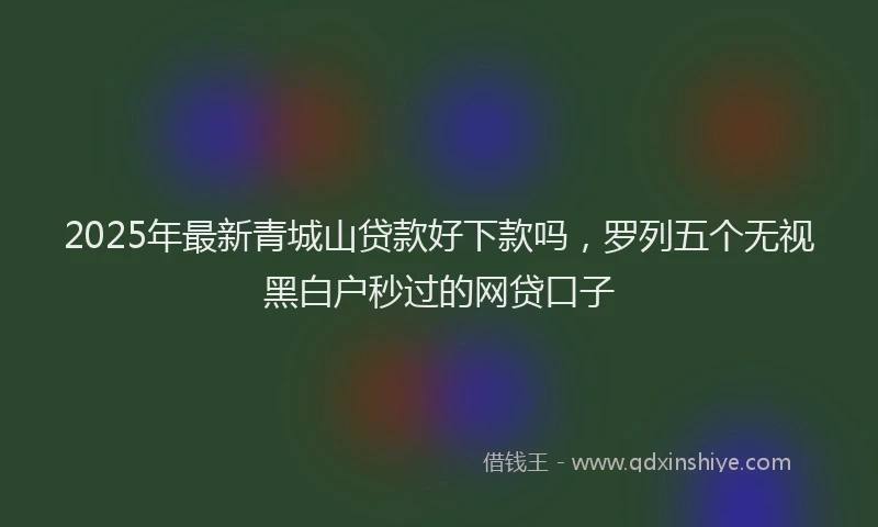 2025年最新青城山贷款好下款吗，罗列五个无视黑白户秒过的网贷口子