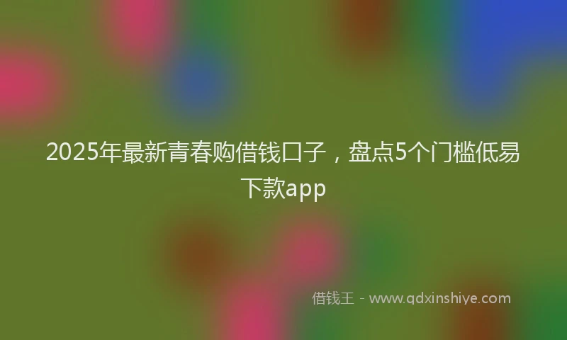 2025年最新青春购借钱口子，盘点5个门槛低易下款app