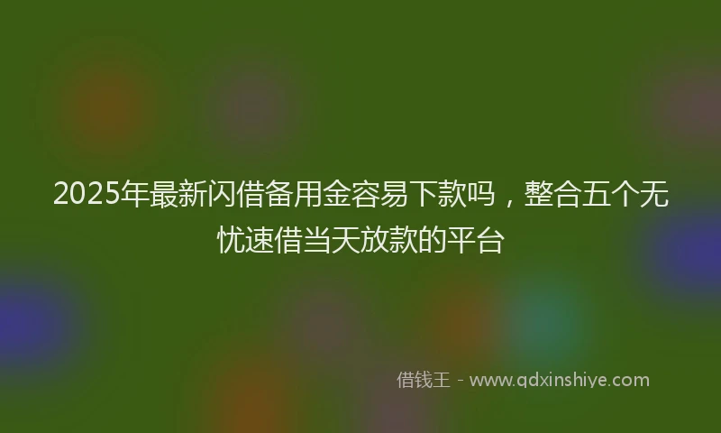 2025年最新闪借备用金容易下款吗，整合五个无忧速借当天放款的平台