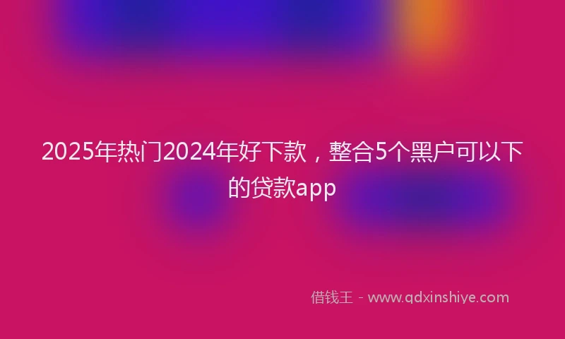 2025年热门2024年好下款，整合5个黑户可以下的贷款app