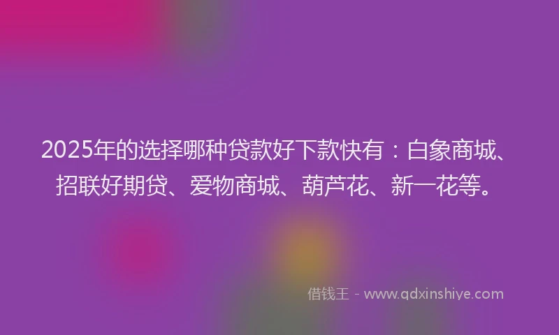 2025年的选择哪种贷款好下款快有：白象商城、招联好期贷、爱物商城、葫芦花、新一花等。