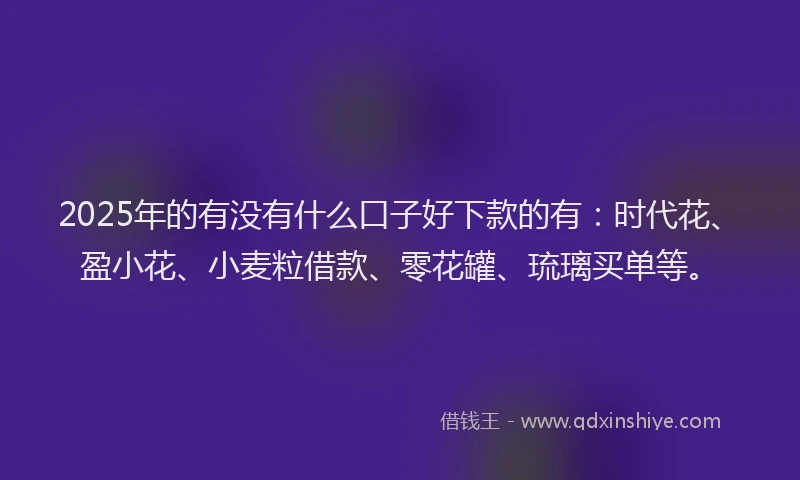 2025年的有没有什么口子好下款的有：时代花、盈小花、小麦粒借款、零花罐、琉璃买单等。