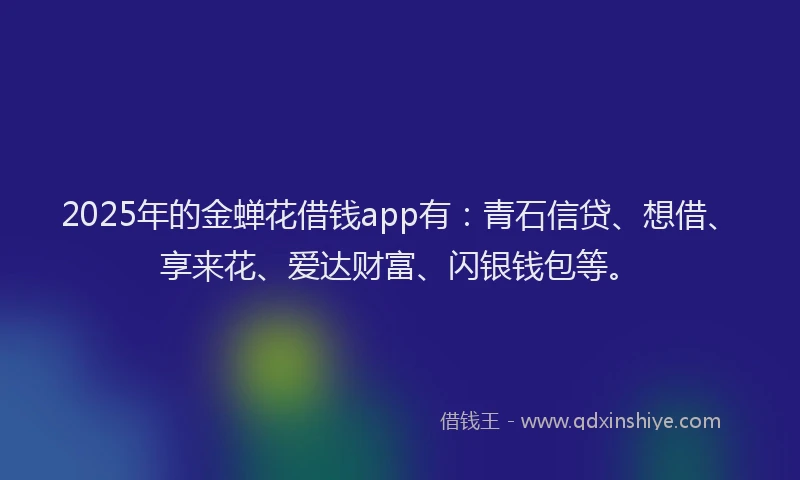 2025年的金蝉花借钱app有：青石信贷、想借、享来花、爱达财富、闪银钱包等。
