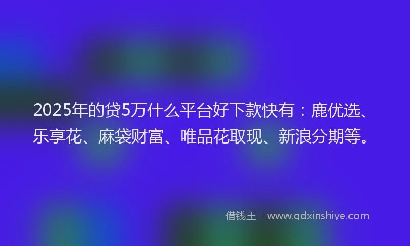 2025年的贷5万什么平台好下款快有：鹿优选、乐享花、麻袋财富、唯品花取现、新浪分期等。