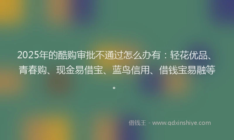 2025年的酷购审批不通过怎么办有：轻花优品、青春购、现金易借宝、蓝鸟信用、借钱宝易融等。