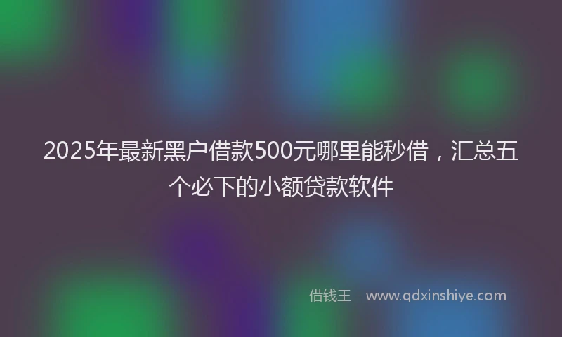 2025年最新黑户借款500元哪里能秒借，汇总五个必下的小额贷款软件