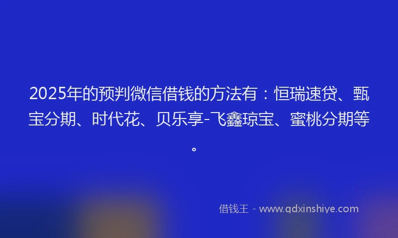 2025年的预判微信借钱的方法有：恒瑞速贷、甄宝分期、时代花、贝乐享-飞鑫琼宝、蜜桃分期等。