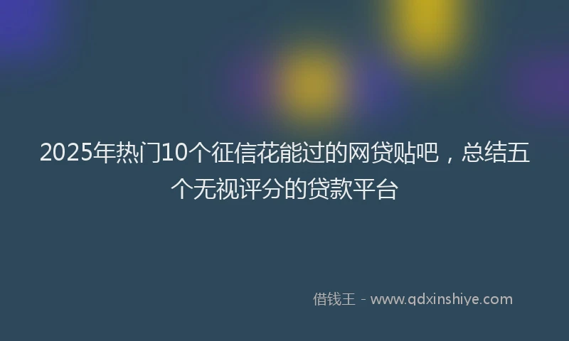 2025年热门10个征信花能过的网贷贴吧，总结五个无视评分的贷款平台