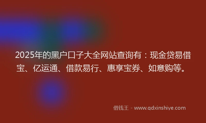 2025年的黑户口子大全网站查询有：现金贷易借宝、亿运通、借款易行、惠享宝券、如意购等。