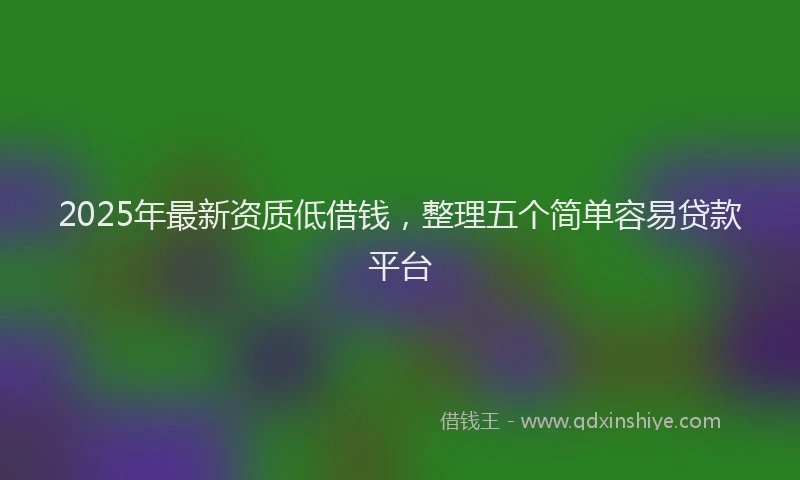 2025年最新资质低借钱，整理五个简单容易贷款平台