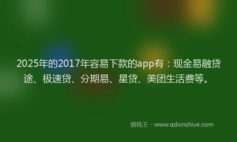 2025年的2017年容易下款的app有：现金易融贷途、极速贷、分期易、星贷、美团生活费等。