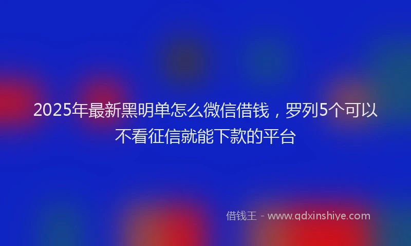 2025年最新黑明单怎么微信借钱，罗列5个可以不看征信就能下款的平台