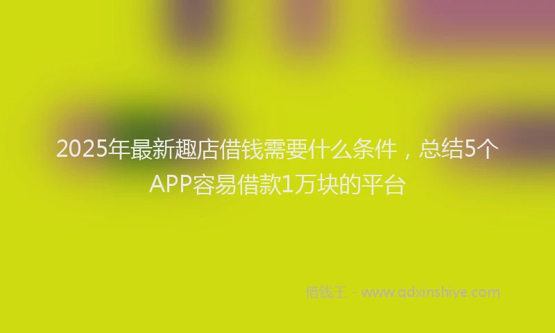 2025年最新趣店借钱需要什么条件，总结5个APP容易借款1万块的平台