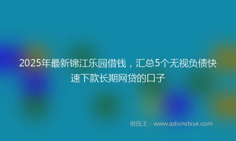 2025年最新锦江乐园借钱，汇总5个无视负债快速下款长期网贷的口子