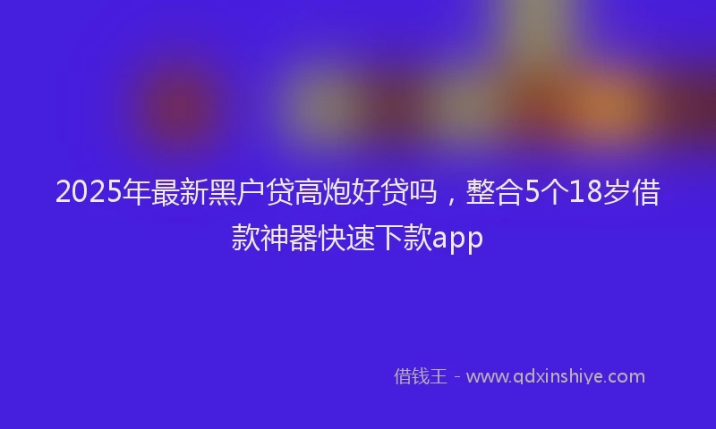 2025年最新黑户贷高炮好贷吗，整合5个18岁借款神器快速下款app