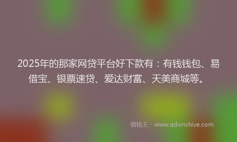 2025年的那家网贷平台好下款有：有钱钱包、易借宝、银票速贷、爱达财富、天美商城等。