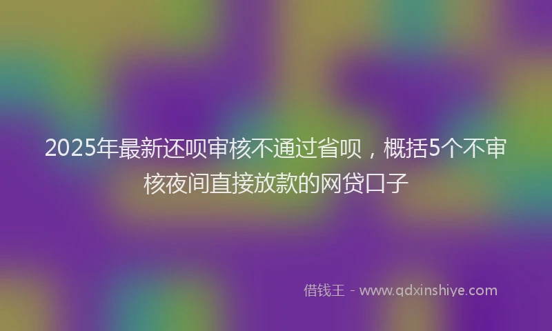 2025年最新还呗审核不通过省呗，概括5个不审核夜间直接放款的网贷口子