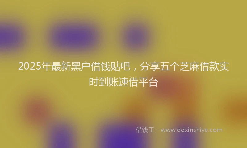 2025年最新黑户借钱贴吧，分享五个芝麻借款实时到账速借平台