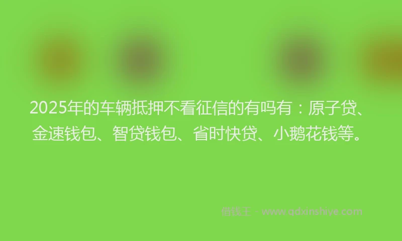 2025年的车辆抵押不看征信的有吗有：原子贷、金速钱包、智贷钱包、省时快贷、小鹅花钱等。