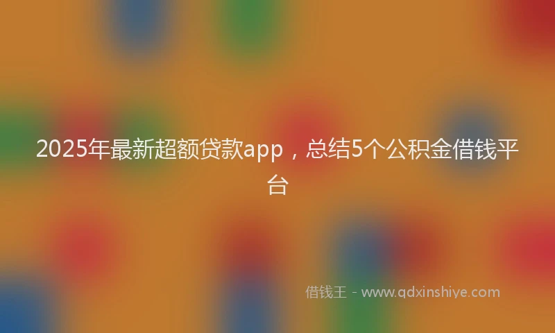 2025年最新超额贷款app，总结5个公积金借钱平台