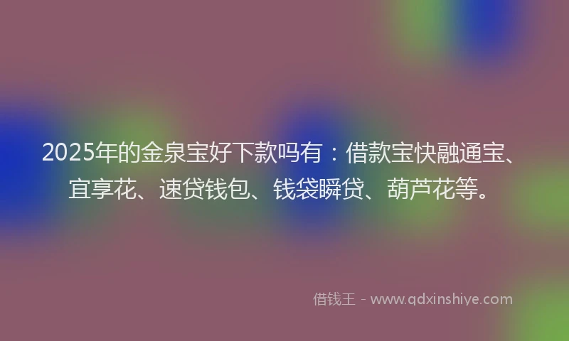 2025年的金泉宝好下款吗有：借款宝快融通宝、宜享花、速贷钱包、钱袋瞬贷、葫芦花等。