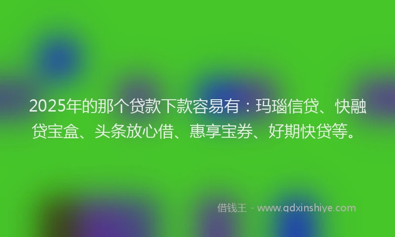 2025年的那个贷款下款容易有：玛瑙信贷、快融贷宝盒、头条放心借、惠享宝券、好期快贷等。