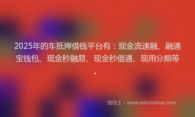 2025年的车抵押借钱平台有：现金流速融、融通宝钱包、现金秒融易、现金秒借通、现用分期等。