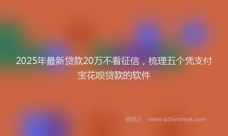 2025年最新贷款20万不看征信，梳理五个凭支付宝花呗贷款的软件
