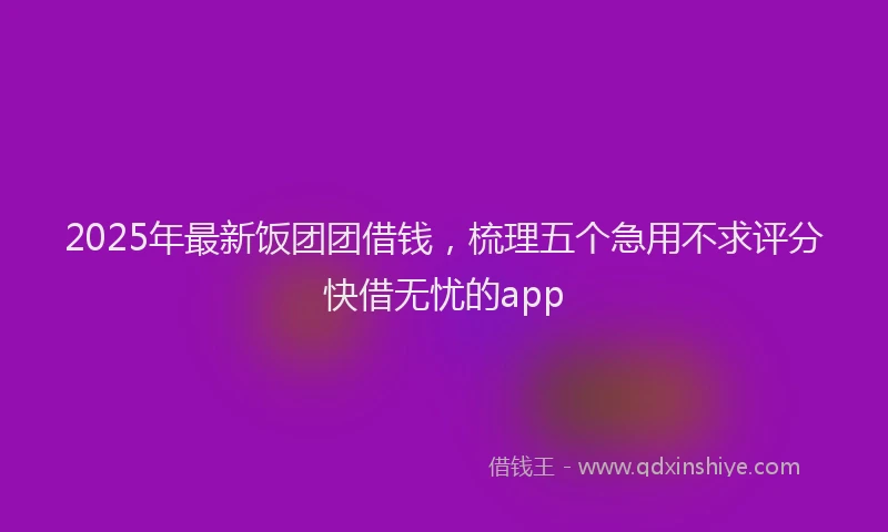 2025年最新饭团团借钱，梳理五个急用不求评分快借无忧的app