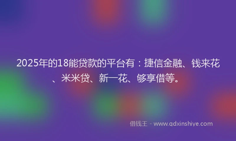 2025年的18能贷款的平台有：捷信金融、钱来花、米米贷、新一花、够享借等。