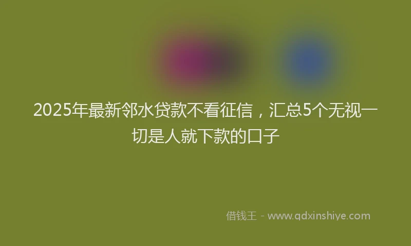 2025年最新邻水贷款不看征信，汇总5个无视一切是人就下款的口子