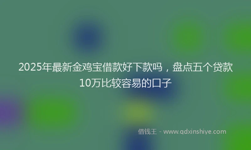 2025年最新金鸡宝借款好下款吗，盘点五个贷款10万比较容易的口子