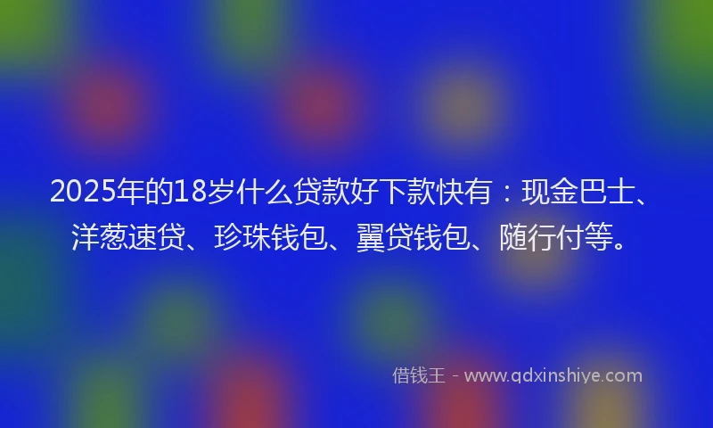 2025年的18岁什么贷款好下款快有：现金巴士、洋葱速贷、珍珠钱包、翼贷钱包、随行付等。