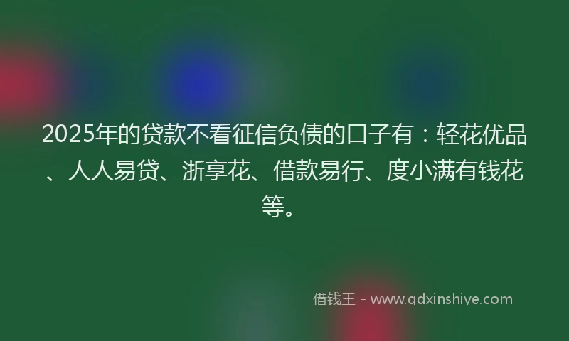 2025年的贷款不看征信负债的口子有：轻花优品、人人易贷、浙享花、借款易行、度小满有钱花等。