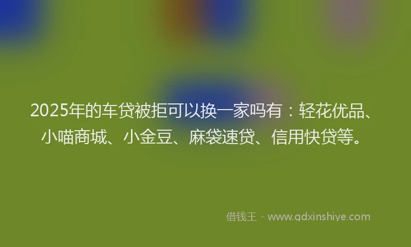 2025年的车贷被拒可以换一家吗有：轻花优品、小喵商城、小金豆、麻袋速贷、信用快贷等。