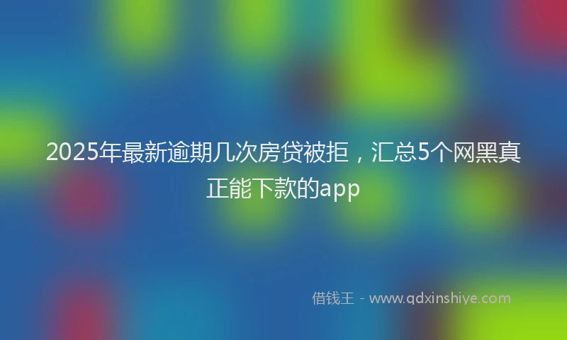 2025年最新逾期几次房贷被拒，汇总5个网黑真正能下款的app