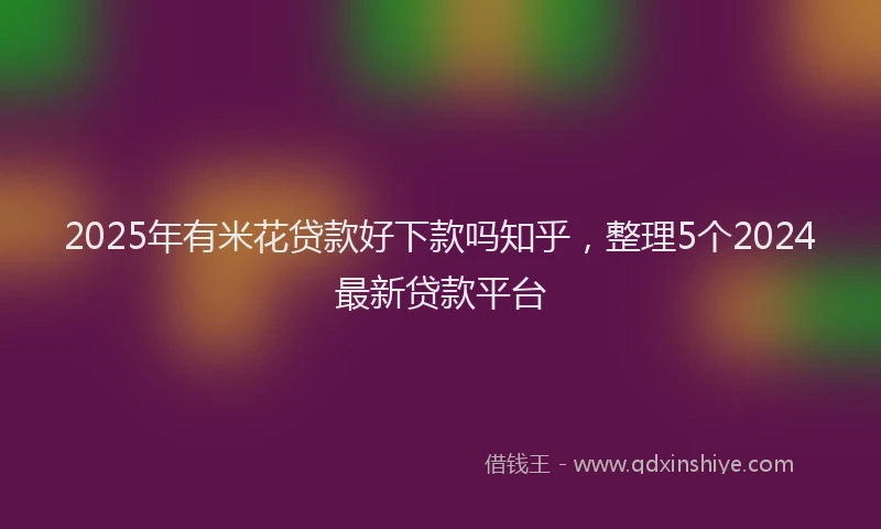 2025年有米花贷款好下款吗知乎，整理5个2024最新贷款平台