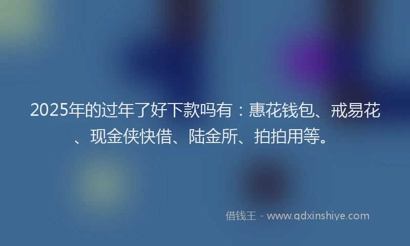2025年的过年了好下款吗有：惠花钱包、戒易花、现金侠快借、陆金所、拍拍用等。