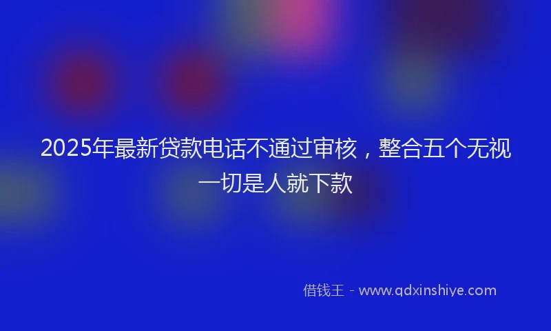 2025年最新贷款电话不通过审核，整合五个无视一切是人就下款